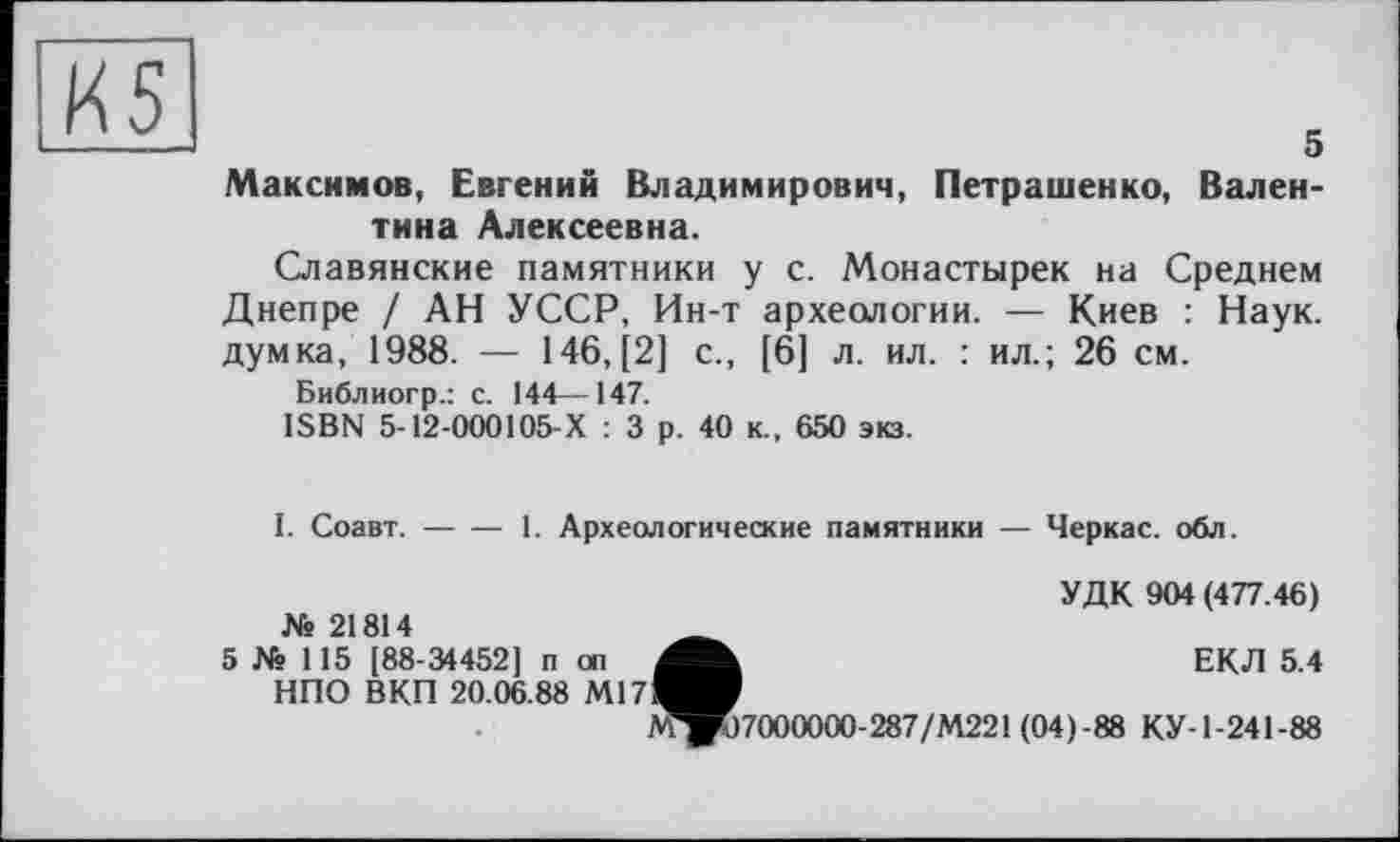 ﻿о
Максимов, Евгений Владимирович, Петрашенко, Валентина Алексеевна.
Славянские памятники у с. Монастырей на Среднем Днепре / АН УССР, Ин-т археологии. — Киев : Наук, думка, 1988. — 146, [2] с., [6] л. ил. : ил.; 26 см.
Библиогр.: с. 144—147.
ISBN 5-12-000105-Х : 3 р. 40 к., 650 экз.
I. Соавт.-----1. Археологические памятники — Черкас, обл.
УДК 904 (477.46)
№ 21814
5 № 115 [88-34452] п оп НПО ВКП 20.06.88 Ml 7
ЕКЛ 5.4
^^)7000000-287/М221(04)-88 КУ-1-241-88